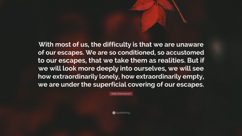 Jiddu Krishnamurti Quote: “With most of us, the difficulty is that we are unaware of our escapes. We are so conditioned, so accustomed to our escapes, that we take them as realities. But if we will look more deeply into ourselves, we will see how extraordinarily lonely, how extraordinarily empty, we are under the superficial covering of our escapes.”