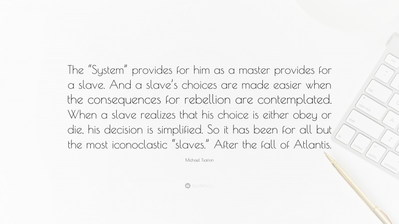 Michael Tsarion Quote: “The “System” provides for him as a master provides for a slave. And a slave’s choices are made easier when the consequences for rebellion are contemplated. When a slave realizes that his choice is either obey or die, his decision is simplified. So it has been for all but the most iconoclastic “slaves.” After the fall of Atlantis.”