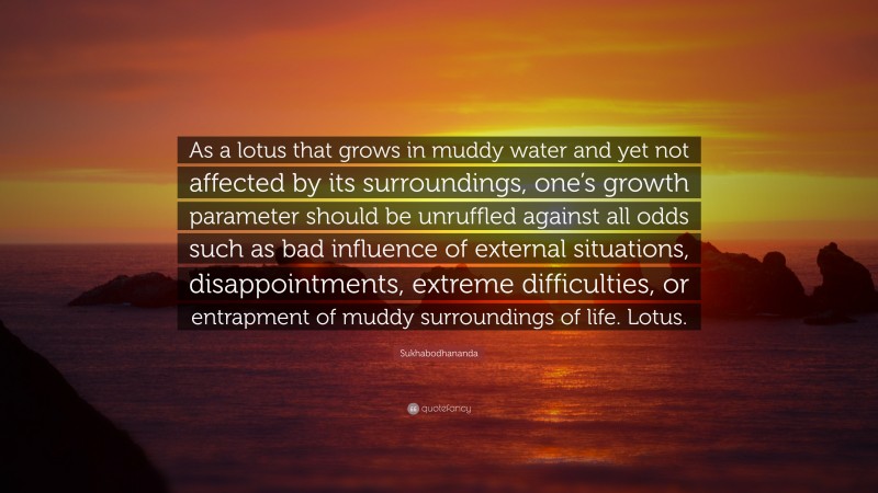 Sukhabodhananda Quote: “As a lotus that grows in muddy water and yet not affected by its surroundings, one’s growth parameter should be unruffled against all odds such as bad influence of external situations, disappointments, extreme difficulties, or entrapment of muddy surroundings of life. Lotus.”