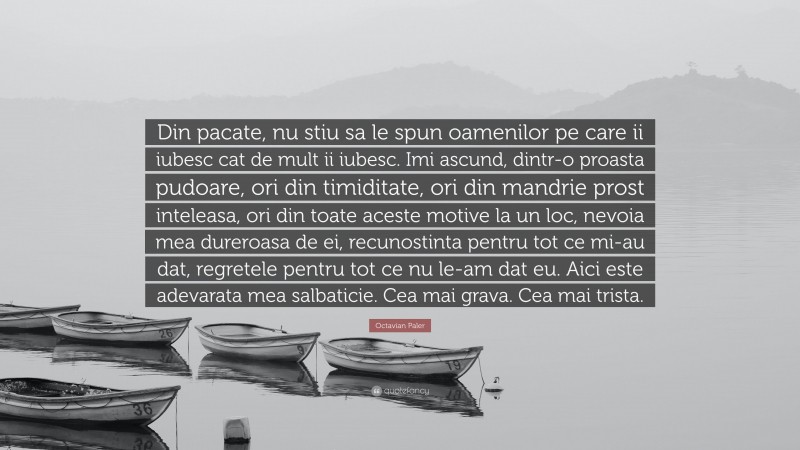 Octavian Paler Quote: “Din pacate, nu stiu sa le spun oamenilor pe care ii iubesc cat de mult ii iubesc. Imi ascund, dintr-o proasta pudoare, ori din timiditate, ori din mandrie prost inteleasa, ori din toate aceste motive la un loc, nevoia mea dureroasa de ei, recunostinta pentru tot ce mi-au dat, regretele pentru tot ce nu le-am dat eu. Aici este adevarata mea salbaticie. Cea mai grava. Cea mai trista.”