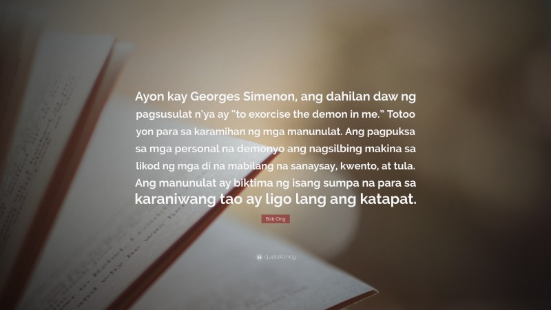 Bob Ong Quote: “Ayon kay Georges Simenon, ang dahilan daw ng pagsusulat n’ya ay “to exorcise the demon in me.” Totoo yon para sa karamihan ng mga manunulat. Ang pagpuksa sa mga personal na demonyo ang nagsilbing makina sa likod ng mga di na mabilang na sanaysay, kwento, at tula. Ang manunulat ay biktima ng isang sumpa na para sa karaniwang tao ay ligo lang ang katapat.”