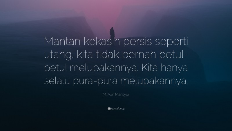 M. Aan Mansyur Quote: “Mantan kekasih persis seperti utang, kita tidak pernah betul-betul melupakannya. Kita hanya selalu pura-pura melupakannya.”