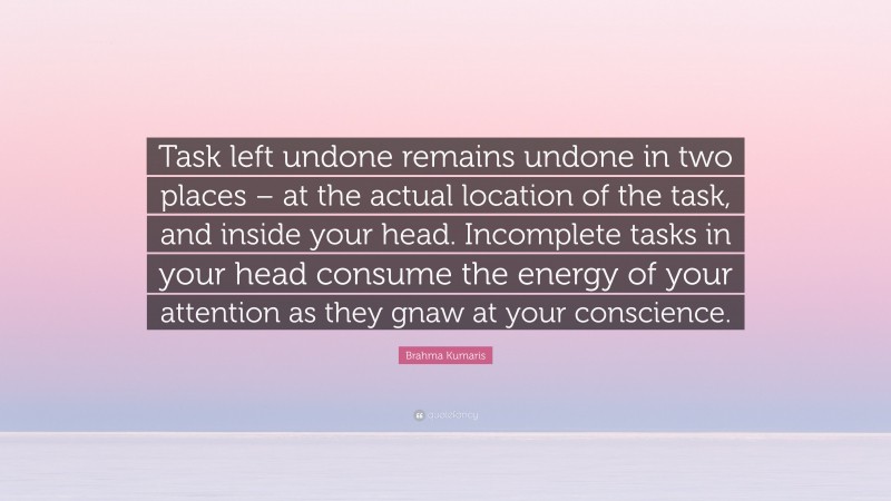 Brahma Kumaris Quote: “Task left undone remains undone in two places – at the actual location of the task, and inside your head. Incomplete tasks in your head consume the energy of your attention as they gnaw at your conscience.”