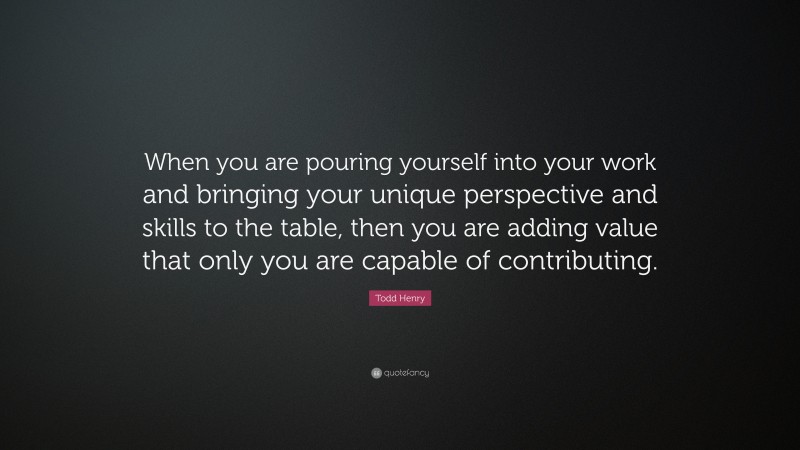 Todd Henry Quote: “When you are pouring yourself into your work and bringing your unique perspective and skills to the table, then you are adding value that only you are capable of contributing.”