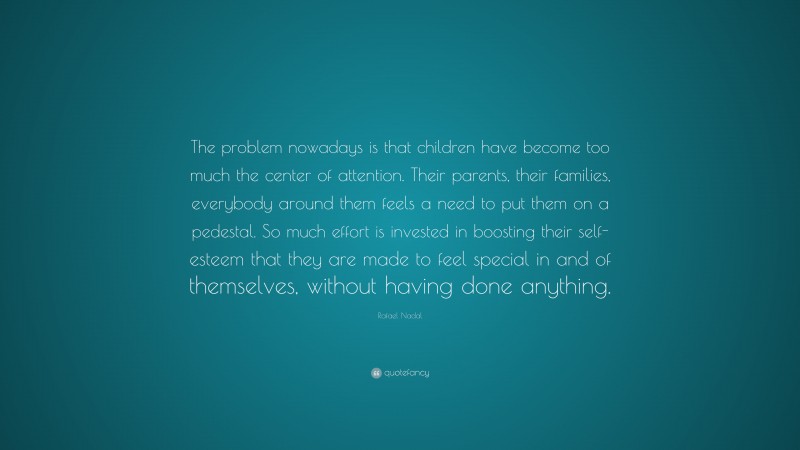 Rafael Nadal Quote: “The problem nowadays is that children have become too much the center of attention. Their parents, their families, everybody around them feels a need to put them on a pedestal. So much effort is invested in boosting their self-esteem that they are made to feel special in and of themselves, without having done anything.”