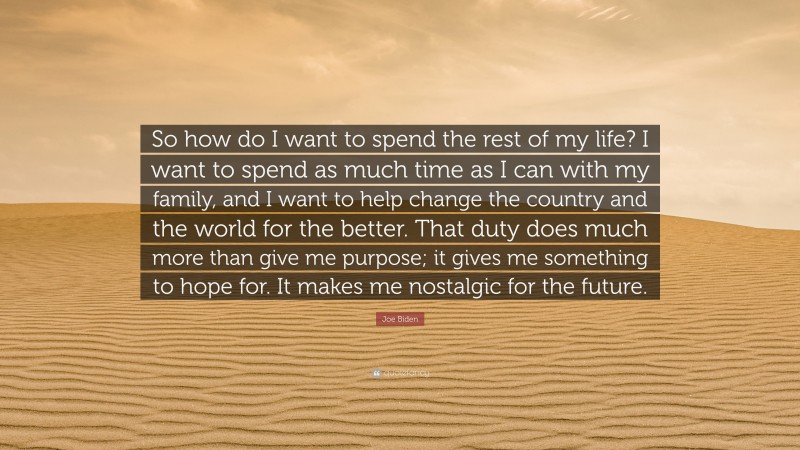 Joe Biden Quote: “So how do I want to spend the rest of my life? I want to spend as much time as I can with my family, and I want to help change the country and the world for the better. That duty does much more than give me purpose; it gives me something to hope for. It makes me nostalgic for the future.”