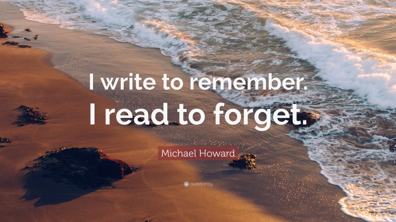 Michael Howard Quote: “I write to remember. I read to forget.”