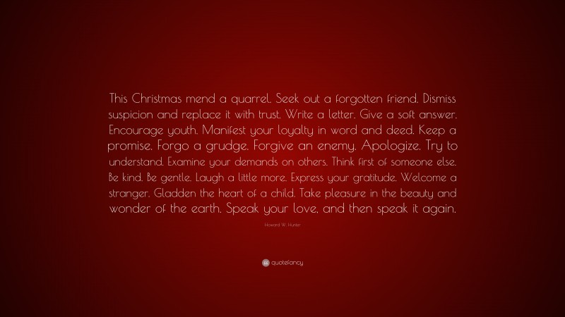 Howard W. Hunter Quote: “This Christmas mend a quarrel. Seek out a forgotten friend. Dismiss suspicion and replace it with trust. Write a letter. Give a soft answer. Encourage youth. Manifest your loyalty in word and deed. Keep a promise. Forgo a grudge. Forgive an enemy. Apologize. Try to understand. Examine your demands on others. Think first of someone else. Be kind. Be gentle. Laugh a little more. Express your gratitude. Welcome a stranger. Gladden the heart of a child. Take pleasure in the beauty and wonder of the earth. Speak your love, and then speak it again.”