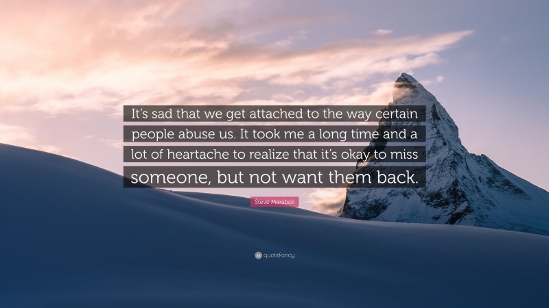 Steve Maraboli Quote: “It’s sad that we get attached to the way certain people abuse us. It took me a long time and a lot of heartache to realize that it’s okay to miss someone, but not want them back.”