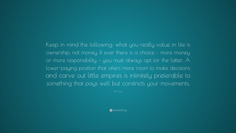 50 Cent Quote: “Keep in mind the following: what you really value in life is ownership, not money. If ever there is a choice – more money or more responsibility – you must always opt for the latter. A lower-paying position that offers more room to make decisions and carve out little empires is infinitely preferable to something that pays well but constricts your movements.”