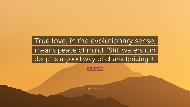 Amir Levine Quote: “True love, in the evolutionary sense, means peace of mind. “Still waters run deep” is a good way of characterizing it.”