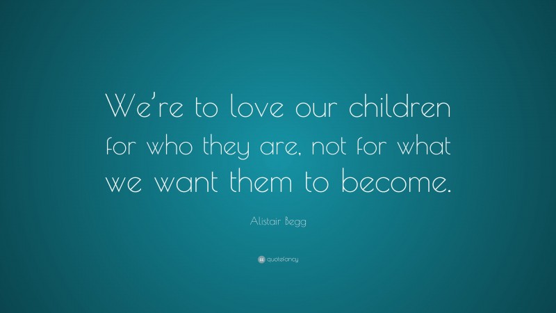 Alistair Begg Quote: “We’re to love our children for who they are, not for what we want them to become.”