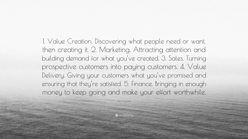 Josh Kaufman Quote: “1. Value Creation. Discovering what people need or want, then creating it. 2. Marketing. Attracting attention and building demand for what you’ve created. 3. Sales. Turning prospective customers into paying customers. 4. Value Delivery. Giving your customers what you’ve promised and ensuring that they’re satisfied. 5. Finance. Bringing in enough money to keep going and make your effort worthwhile.”