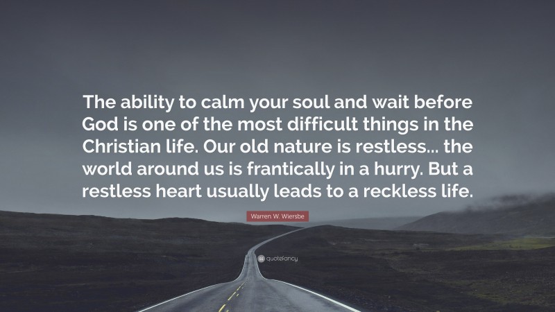 Warren W. Wiersbe Quote: “The ability to calm your soul and wait before God is one of the most difficult things in the Christian life. Our old nature is restless... the world around us is frantically in a hurry. But a restless heart usually leads to a reckless life.”
