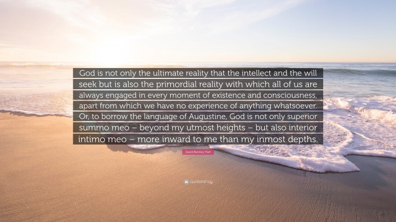 David Bentley Hart Quote: “God is not only the ultimate reality that the intellect and the will seek but is also the primordial reality with which all of us are always engaged in every moment of existence and consciousness, apart from which we have no experience of anything whatsoever. Or, to borrow the language of Augustine, God is not only superior summo meo – beyond my utmost heights – but also interior intimo meo – more inward to me than my inmost depths.”