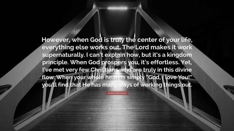Andrew Wommack Quote: “However, when God is truly the center of your life, everything else works out. The Lord makes it work supernaturally. I can’t explain how, but it’s a kingdom principle. When God prospers you, it’s effortless. Yet, I’ve met very few Christians who are truly in this divine flow. When your whole heart is simply “God, I love You!” you’ll find that He has many ways of working things out.”