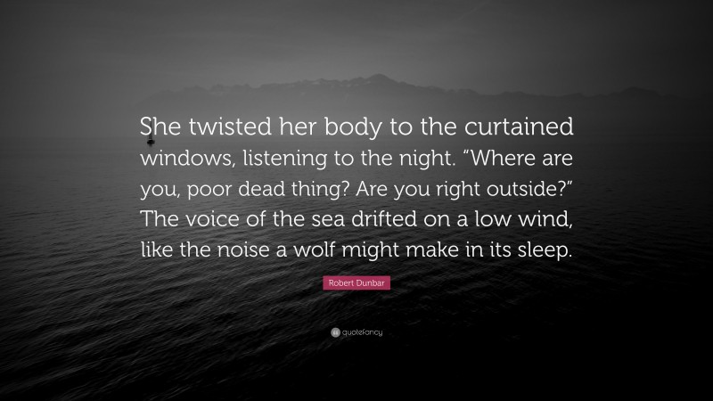 Robert Dunbar Quote: “She twisted her body to the curtained windows, listening to the night. “Where are you, poor dead thing? Are you right outside?” The voice of the sea drifted on a low wind, like the noise a wolf might make in its sleep.”