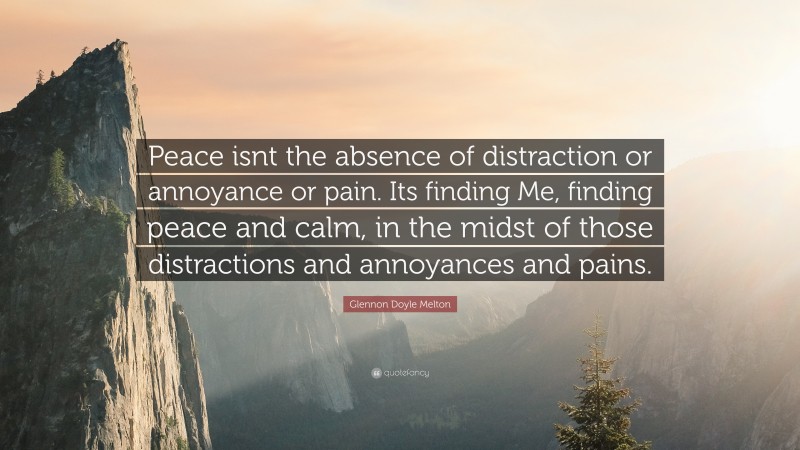 Glennon Doyle Melton Quote: “Peace isnt the absence of distraction or annoyance or pain. Its finding Me, finding peace and calm, in the midst of those distractions and annoyances and pains.”