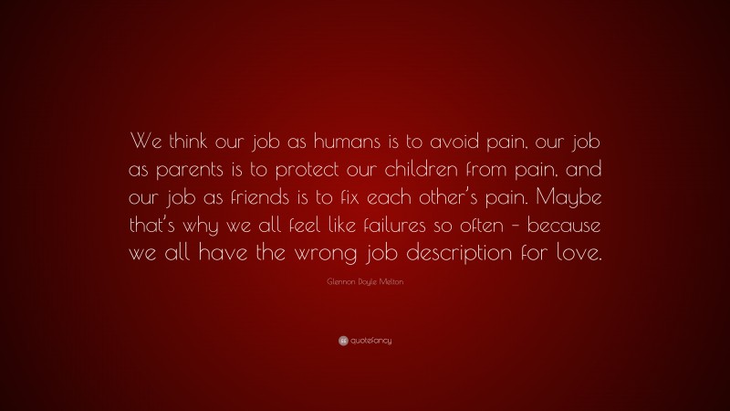 Glennon Doyle Melton Quote: “We think our job as humans is to avoid pain, our job as parents is to protect our children from pain, and our job as friends is to fix each other’s pain. Maybe that’s why we all feel like failures so often – because we all have the wrong job description for love.”