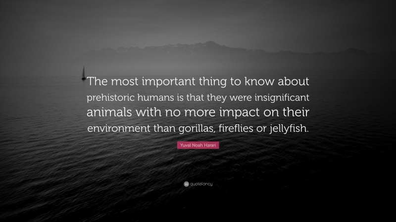 Yuval Noah Harari Quote: “The most important thing to know about prehistoric humans is that they were insignificant animals with no more impact on their environment than gorillas, fireflies or jellyfish.”