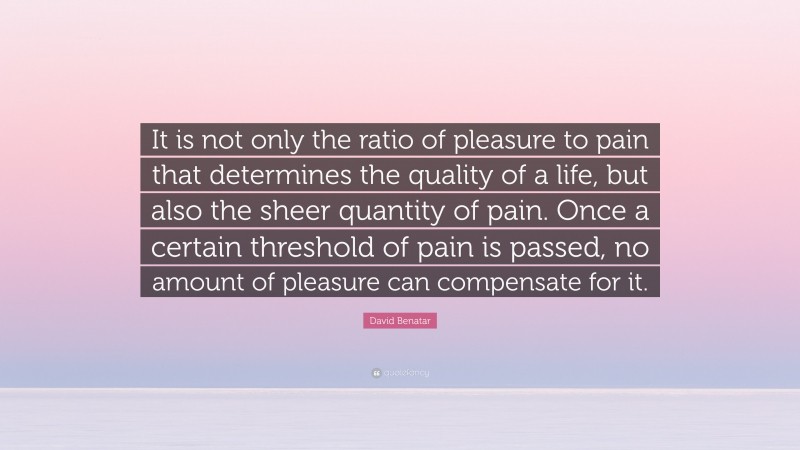 David Benatar Quote: “It is not only the ratio of pleasure to pain that determines the quality of a life, but also the sheer quantity of pain. Once a certain threshold of pain is passed, no amount of pleasure can compensate for it.”