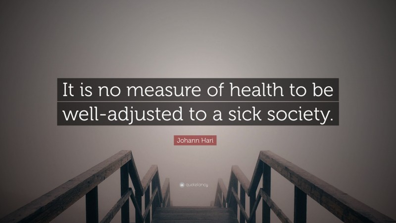 Johann Hari Quote: “It is no measure of health to be well-adjusted to a sick society.”
