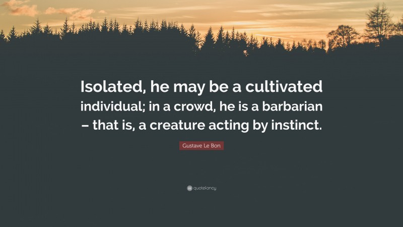 Gustave Le Bon Quote: “Isolated, he may be a cultivated individual; in a crowd, he is a barbarian – that is, a creature acting by instinct.”