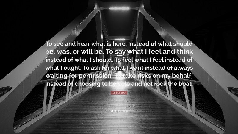 Virginia Satir Quote: “To see and hear what is here, instead of what should be, was, or will be. To say what I feel and think instead of what I should. To feel what I feel instead of what I ought. To ask for what I want instead of always waiting for permission. To take risks on my behalf, instead of choosing to be safe and not rock the boat.”