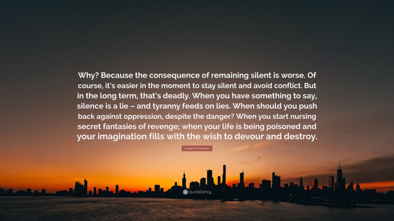 Jordan B. Peterson Quote: “Why? Because the consequence of remaining silent is worse. Of course, it’s easier in the moment to stay silent and avoid conflict. But in the long term, that’s deadly. When you have something to say, silence is a lie – and tyranny feeds on lies. When should you push back against oppression, despite the danger? When you start nursing secret fantasies of revenge; when your life is being poisoned and your imagination fills with the wish to devour and destroy.”