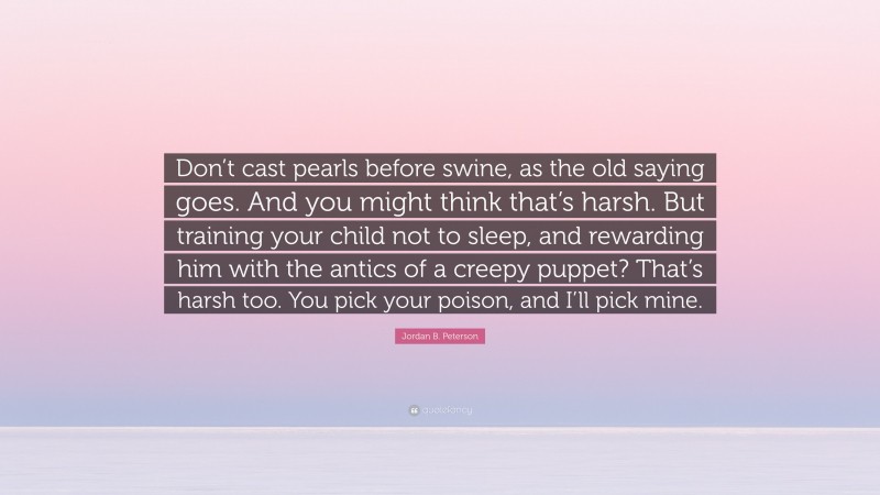 Jordan B. Peterson Quote: “Don’t cast pearls before swine, as the old saying goes. And you might think that’s harsh. But training your child not to sleep, and rewarding him with the antics of a creepy puppet? That’s harsh too. You pick your poison, and I’ll pick mine.”