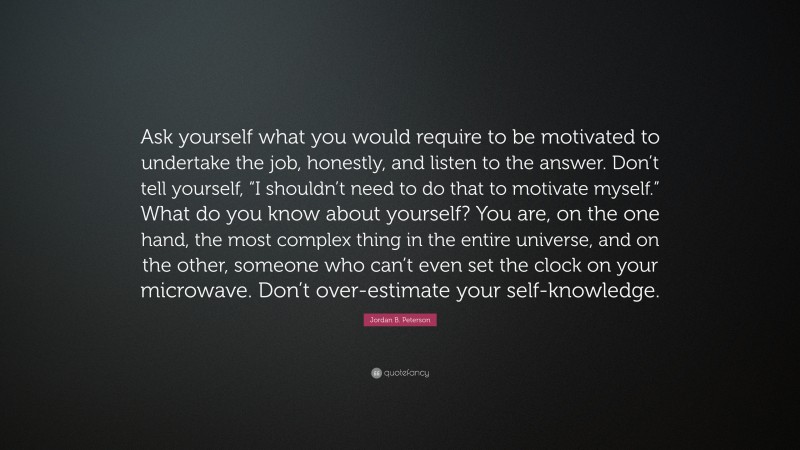 Jordan B. Peterson Quote: “Ask yourself what you would require to be motivated to undertake the job, honestly, and listen to the answer. Don’t tell yourself, “I shouldn’t need to do that to motivate myself.” What do you know about yourself? You are, on the one hand, the most complex thing in the entire universe, and on the other, someone who can’t even set the clock on your microwave. Don’t over-estimate your self-knowledge.”