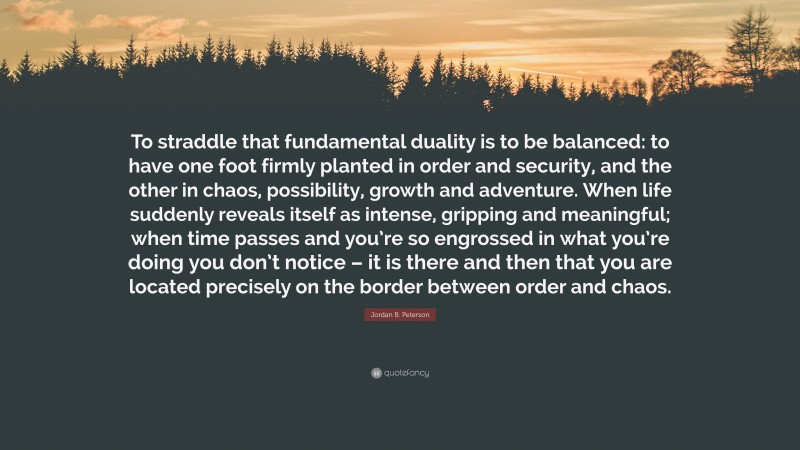 Jordan B. Peterson Quote: “To straddle that fundamental duality is to be balanced: to have one foot firmly planted in order and security, and the other in chaos, possibility, growth and adventure. When life suddenly reveals itself as intense, gripping and meaningful; when time passes and you’re so engrossed in what you’re doing you don’t notice – it is there and then that you are located precisely on the border between order and chaos.”