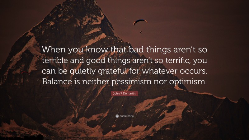 John F. Demartini Quote: “When you know that bad things aren’t so terrible and good things aren’t so terrific, you can be quietly grateful for whatever occurs. Balance is neither pessimism nor optimism.”