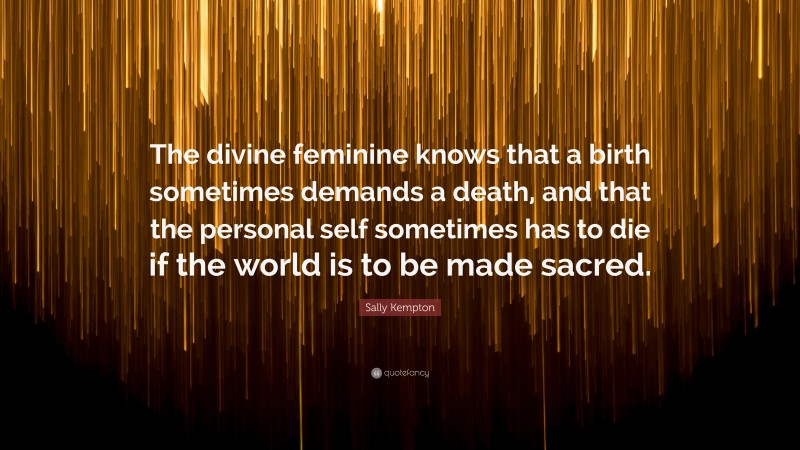 Sally Kempton Quote: “The divine feminine knows that a birth sometimes demands a death, and that the personal self sometimes has to die if the world is to be made sacred.”