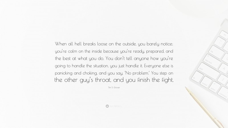 Tim S. Grover Quote: “When all hell breaks loose on the outside, you barely notice; you’re calm on the inside because you’re ready, prepared, and the best at what you do. You don’t tell anyone how you’re going to handle the situation, you just handle it. Everyone else is panicking and choking, and you say, ‘No problem.’ You step on the other guy’s throat, and you finish the fight.”