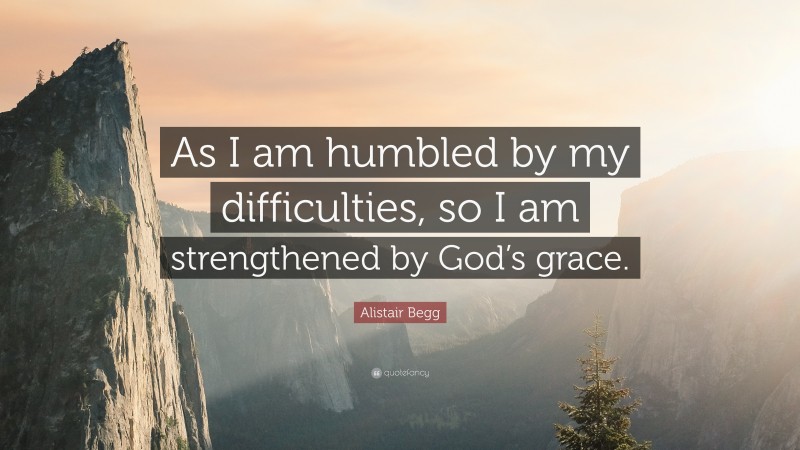 Alistair Begg Quote: “As I am humbled by my difficulties, so I am strengthened by God’s grace.”