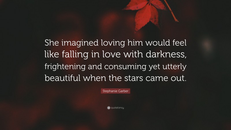 Stephanie Garber Quote: “She imagined loving him would feel like falling in love with darkness, frightening and consuming yet utterly beautiful when the stars came out.”