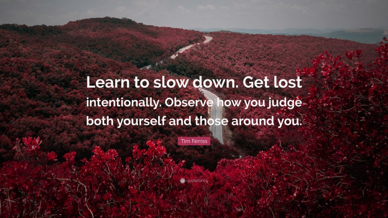 Tim Ferriss Quote: “Learn to slow down. Get lost intentionally. Observe how you judge both yourself and those around you.”