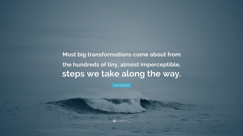 Lori Gottlieb Quote: “Most big transformations come about from the hundreds of tiny, almost imperceptible, steps we take along the way.”