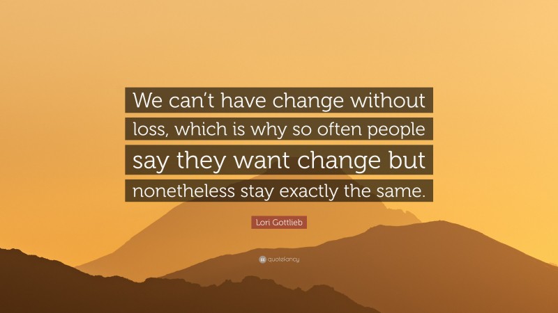 Lori Gottlieb Quote: “We can’t have change without loss, which is why so often people say they want change but nonetheless stay exactly the same.”