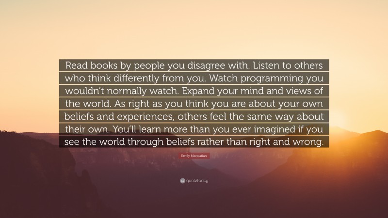 Emily Maroutian Quote: “Read books by people you disagree with. Listen to others who think differently from you. Watch programming you wouldn’t normally watch. Expand your mind and views of the world. As right as you think you are about your own beliefs and experiences, others feel the same way about their own. You’ll learn more than you ever imagined if you see the world through beliefs rather than right and wrong.”