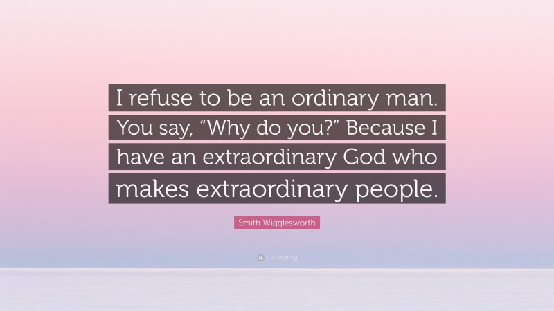 Smith Wigglesworth Quote: “I refuse to be an ordinary man. You say, “Why do you?” Because I have an extraordinary God who makes extraordinary people.”