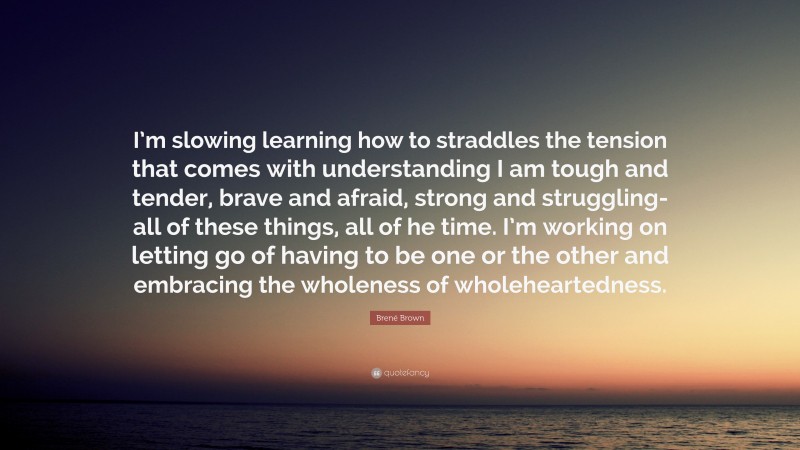 Brené Brown Quote: “I’m slowing learning how to straddles the tension that comes with understanding I am tough and tender, brave and afraid, strong and struggling-all of these things, all of he time. I’m working on letting go of having to be one or the other and embracing the wholeness of wholeheartedness.”