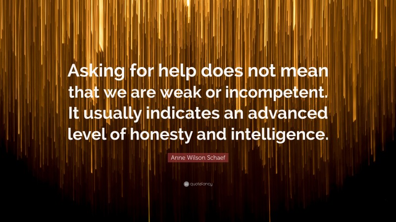 Anne Wilson Schaef Quote: “Asking for help does not mean that we are weak or incompetent. It usually indicates an advanced level of honesty and intelligence.”