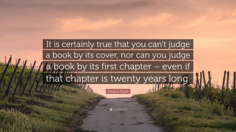 Gregory Boyle Quote: “It is certainly true that you can’t judge a book by its cover, nor can you judge a book by its first chapter – even if that chapter is twenty years long.”
