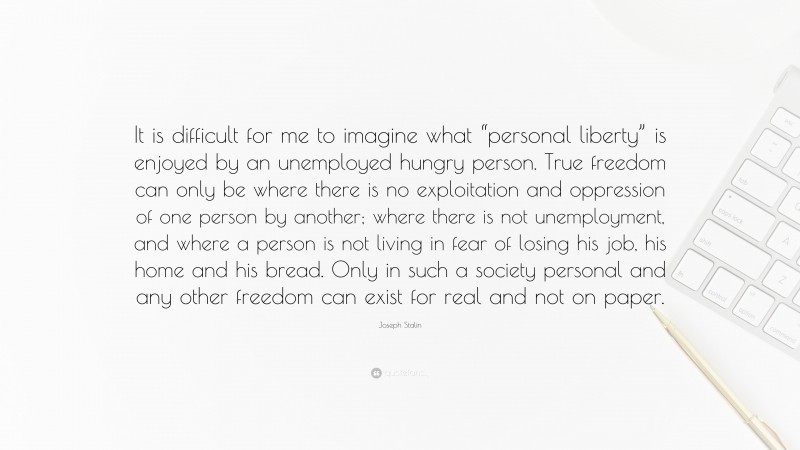 Joseph Stalin Quote: “It is difficult for me to imagine what “personal liberty” is enjoyed by an unemployed hungry person. True freedom can only be where there is no exploitation and oppression of one person by another; where there is not unemployment, and where a person is not living in fear of losing his job, his home and his bread. Only in such a society personal and any other freedom can exist for real and not on paper.”