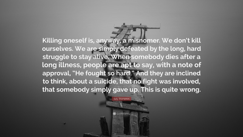 Sally Brampton Quote: “Killing oneself is, anyway, a misnomer. We don’t kill ourselves. We are simply defeated by the long, hard struggle to stay alive. When somebody dies after a long illness, people are apt to say, with a note of approval, “He fought so hard.” And they are inclined to think, about a suicide, that no fight was involved, that somebody simply gave up. This is quite wrong.”