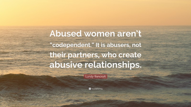 Lundy Bancroft Quote: “Abused women aren’t “codependent.” It is abusers, not their partners, who create abusive relationships.”