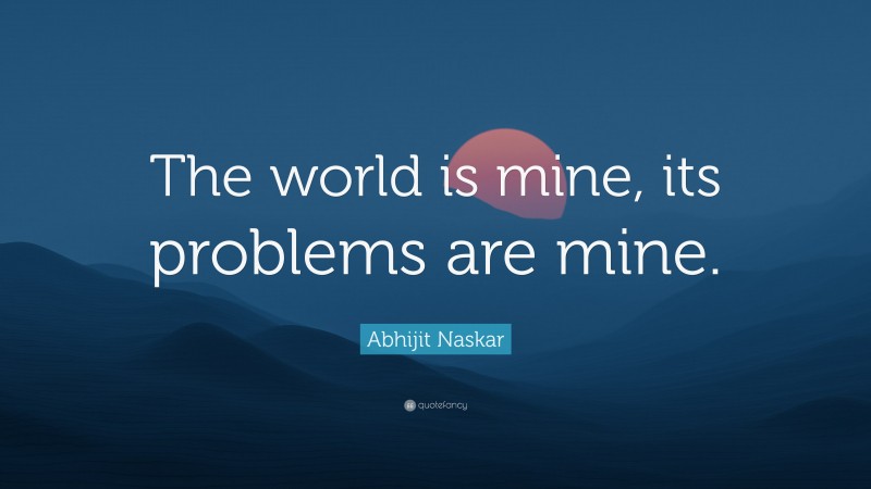 Abhijit Naskar Quote: “The world is mine, its problems are mine.”