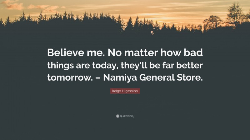Keigo Higashino Quote: “Believe me. No matter how bad things are today, they’ll be far better tomorrow. – Namiya General Store.”